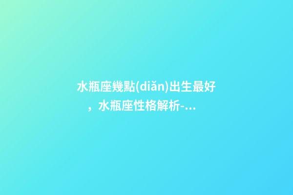 水瓶座幾點(diǎn)出生最好，水瓶座性格解析-按出生日期詳解